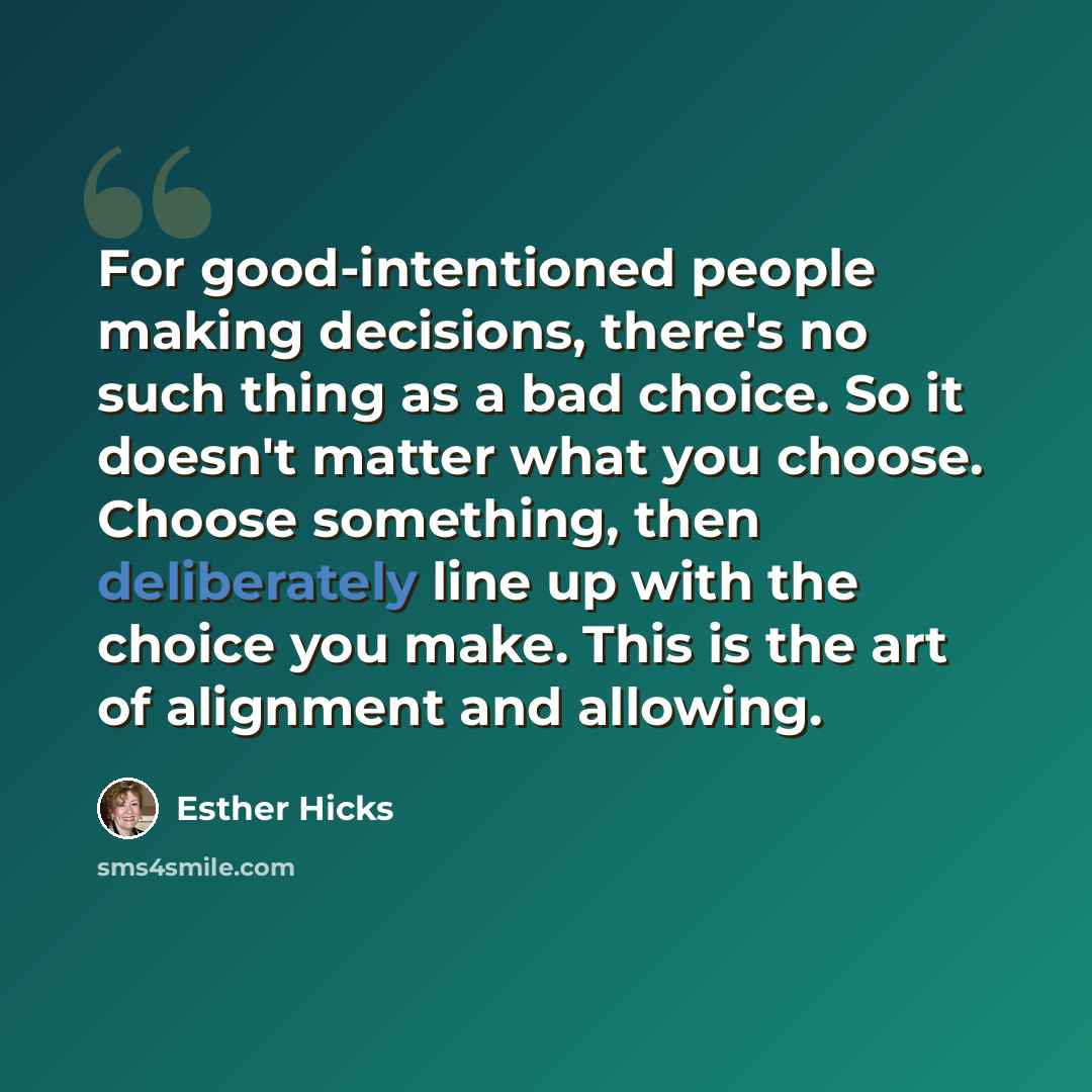“For good-intentioned people making decisions, there's no such thing as a bad choice. So it doesn't matter what you choose. Choose something, then deliberately line up with the choice you make. This is the art of alignment and allowing.” quote by Esther Hicks