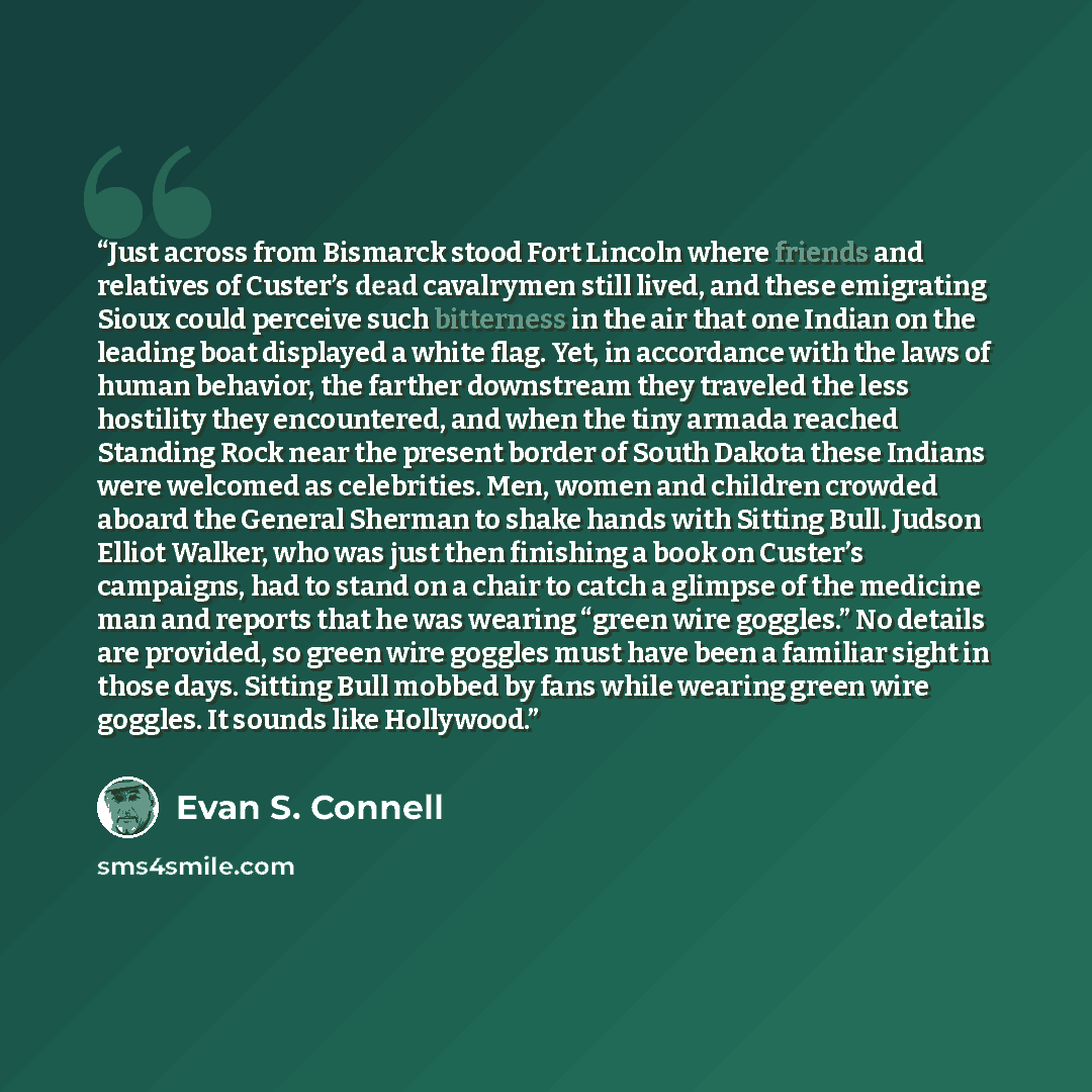 “Just across from Bismarck stood Fort Lincoln where friends and relatives of Custer’s dead cavalrymen still lived, and these emigrating Sioux could perceive such bitterness in the air that one Indian on the leading boat displayed a white flag. Yet, in accordance with the laws of human behavior, the…” quote by Evan S. Connell