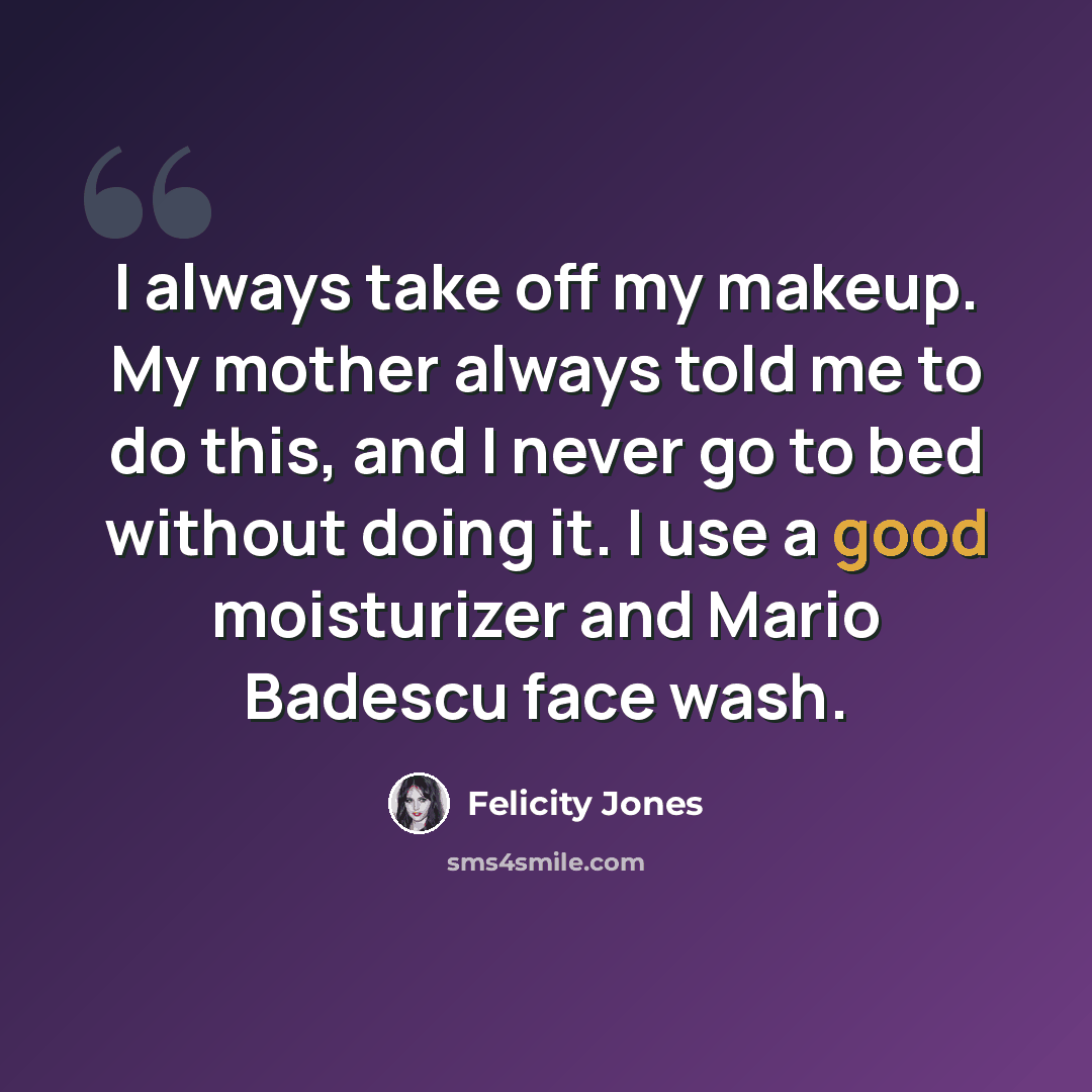 “I always take off my makeup. My mother always told me to do this, and I never go to bed without doing it. I use a good moisturizer and Mario Badescu face wash.” quote by Felicity Jones