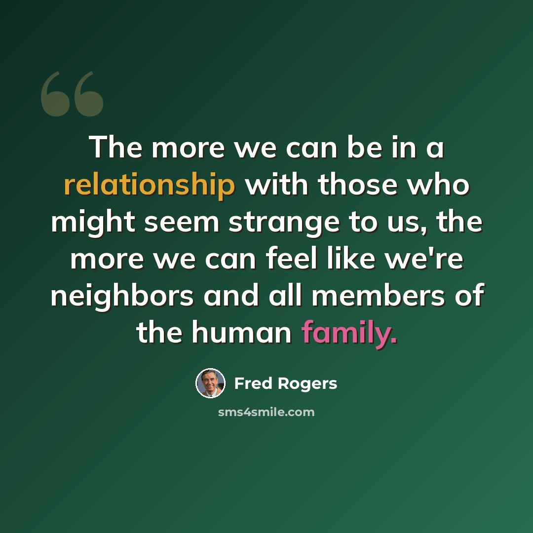 “The more we can be in a relationship with those who might seem strange to us, the more we can feel like we're neighbors and all members of the human family.” quote by Fred Rogers