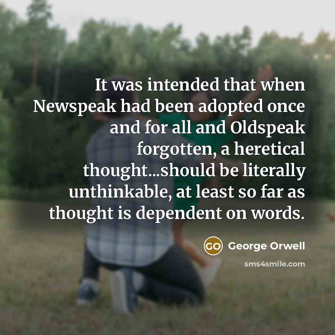 “It was intended that when Newspeak had been adopted once and for all and Oldspeak forgotten, a heretical thought...should be literally unthinkable, at least so far as thought is dependent on words.” quote by George Orwell