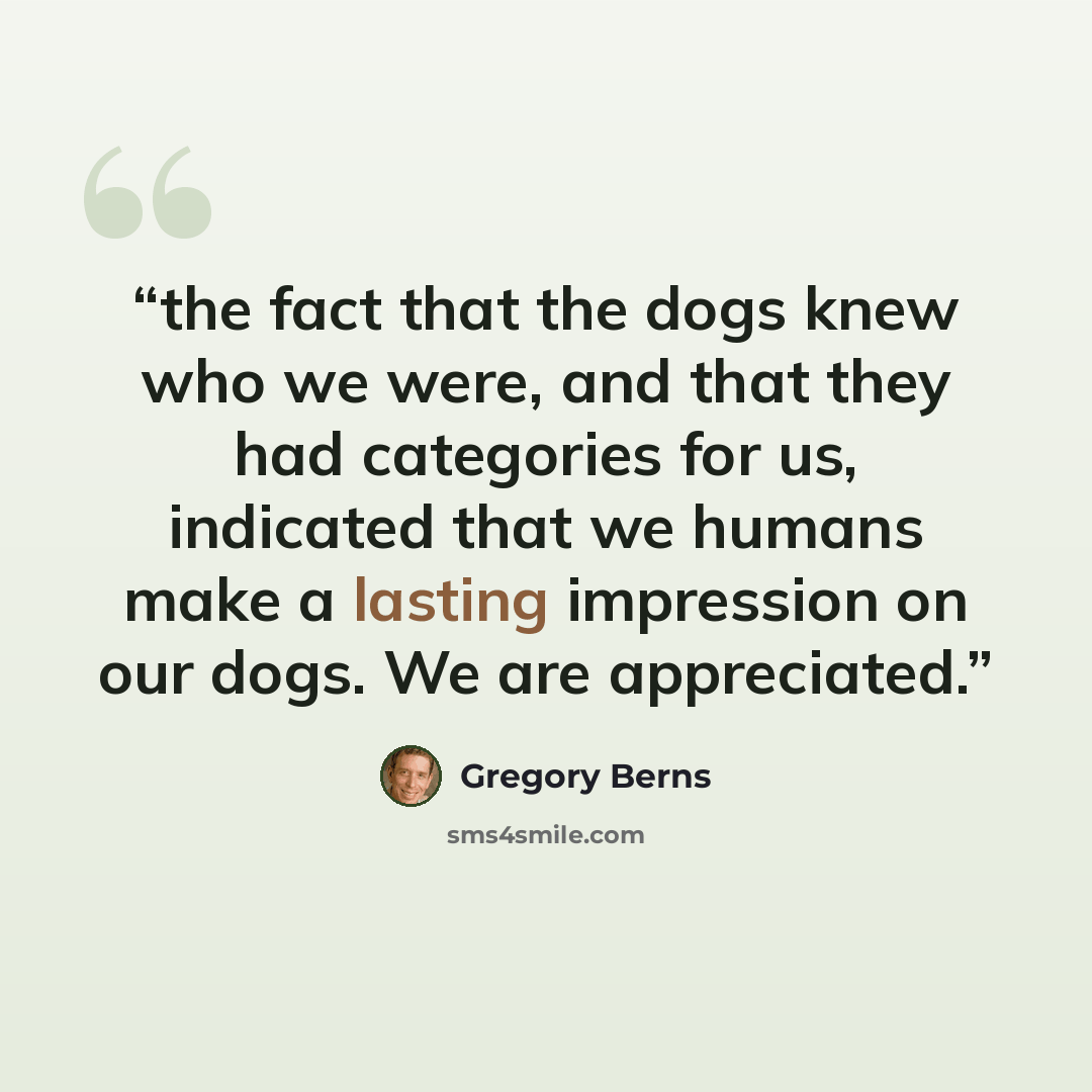 “the fact that the dogs knew who we were, and that they had categories for us, indicated that we humans make a lasting impression on our dogs. We are appreciated.” quote by Gregory Berns