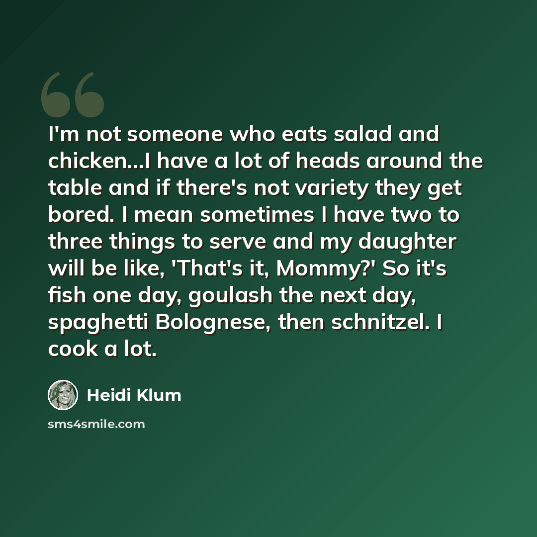 “I'm not someone who eats salad and chicken...I have a lot of heads around the table and if there's not variety they get bored. I mean sometimes I have two to three things to serve and my daughter will be like, 'That's it, Mommy?' So it's fish one day, goulash the next day, spaghetti Bolognese…” quote by Heidi Klum