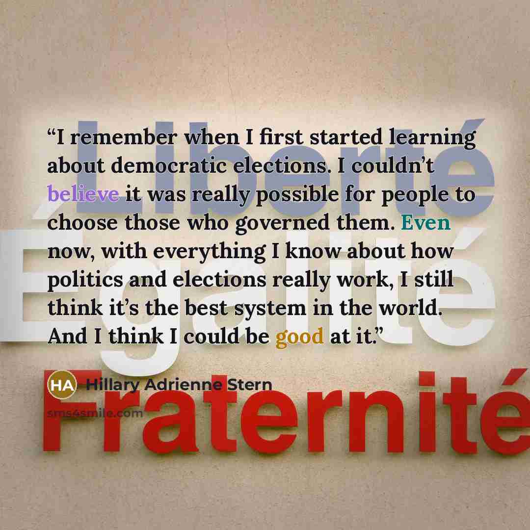 “I remember when I first started learning about democratic elections. I couldn’t believe it was really possible for people to choose those who governed them. Even now, with everything I know about how politics and elections really work, I still think it’s the best system in the world. And I think I…” quote by Hillary Adrienne Stern