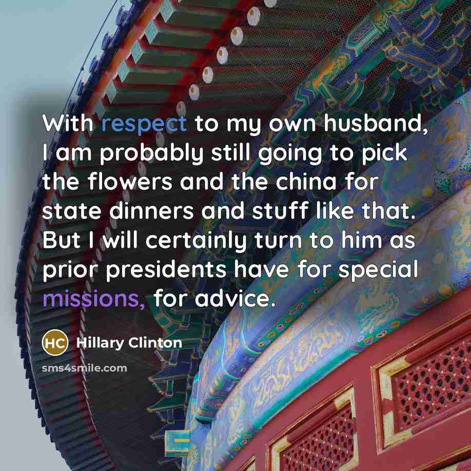 “With respect to my own husband, I am probably still going to pick the flowers and the china for state dinners and stuff like that. But I will certainly turn to him as prior presidents have for special missions, for advice.” quote by Hillary Clinton