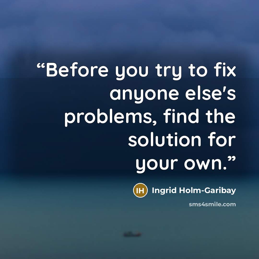 “Before you try to fix anyone else's problems, find the solution for your own.” quote by Ingrid Holm-Garibay