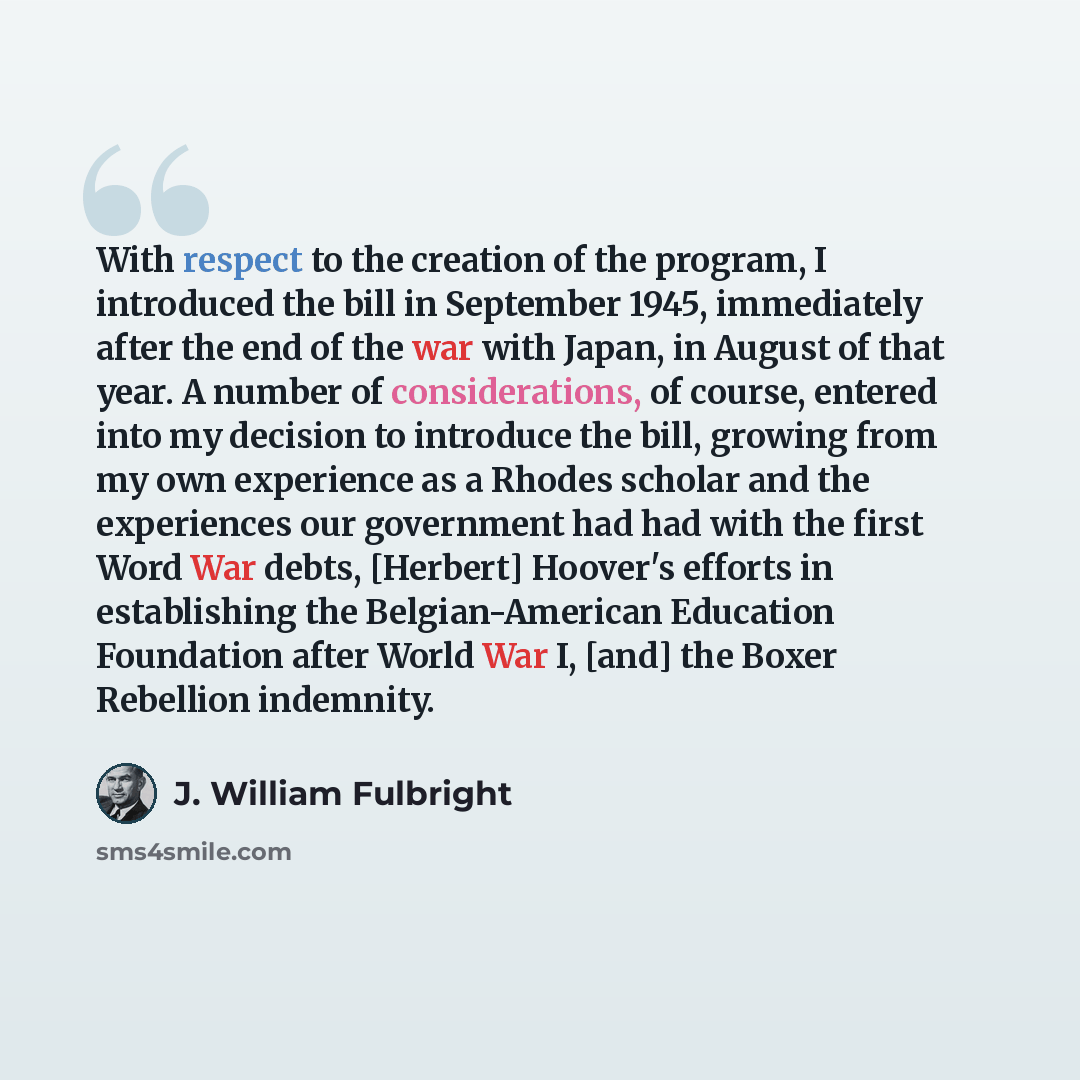 “With respect to the creation of the program, I introduced the bill in September 1945, immediately after the end of the war with Japan, in August of that year. A number of considerations, of course, entered into my decision to introduce the bill, growing from my own experience as a Rhodes scholar…” quote by J. William Fulbright