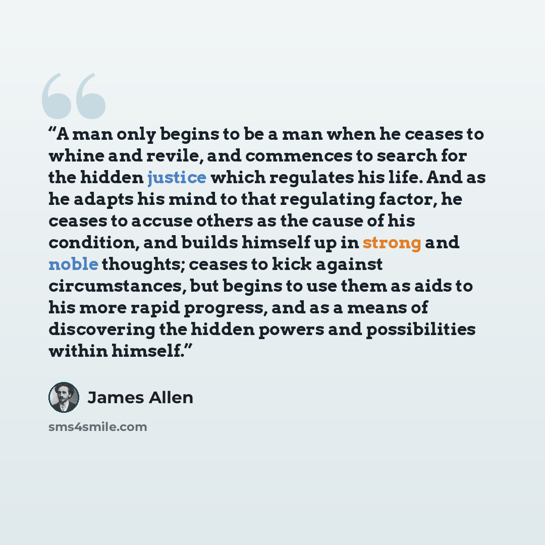 “A man only begins to be a man when he ceases to whine and revile, and commences to search for the hidden justice which regulates his life. And as he adapts his mind to that regulating factor, he ceases to accuse others as the cause of his condition, and builds himself up in strong and noble…” quote by James Allen