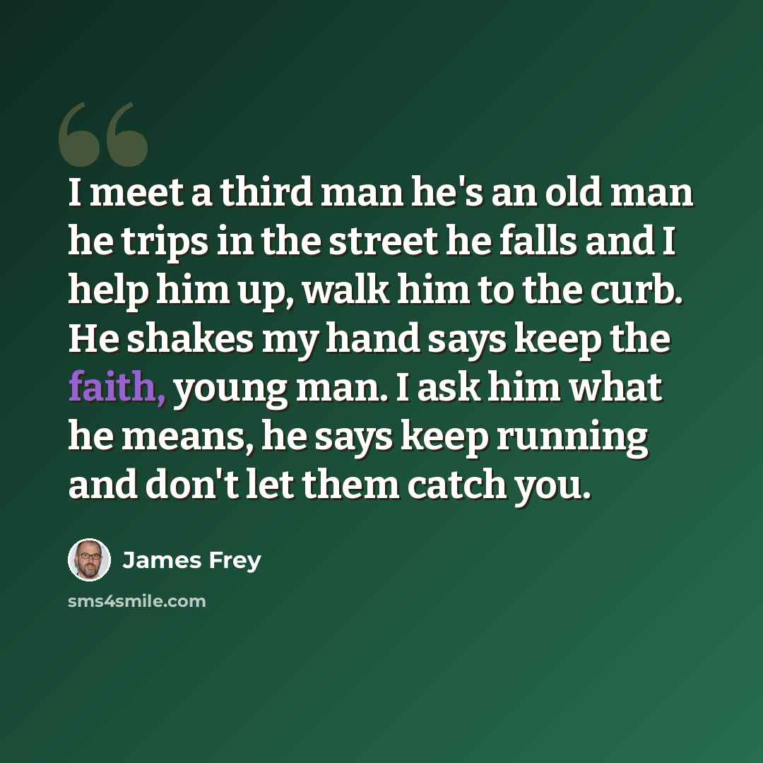 “I meet a third man he's an old man he trips in the street he falls and I help him up, walk him to the curb. He shakes my hand says keep the faith, young man. I ask him what he means, he says keep running and don't let them catch you.” quote by James Frey