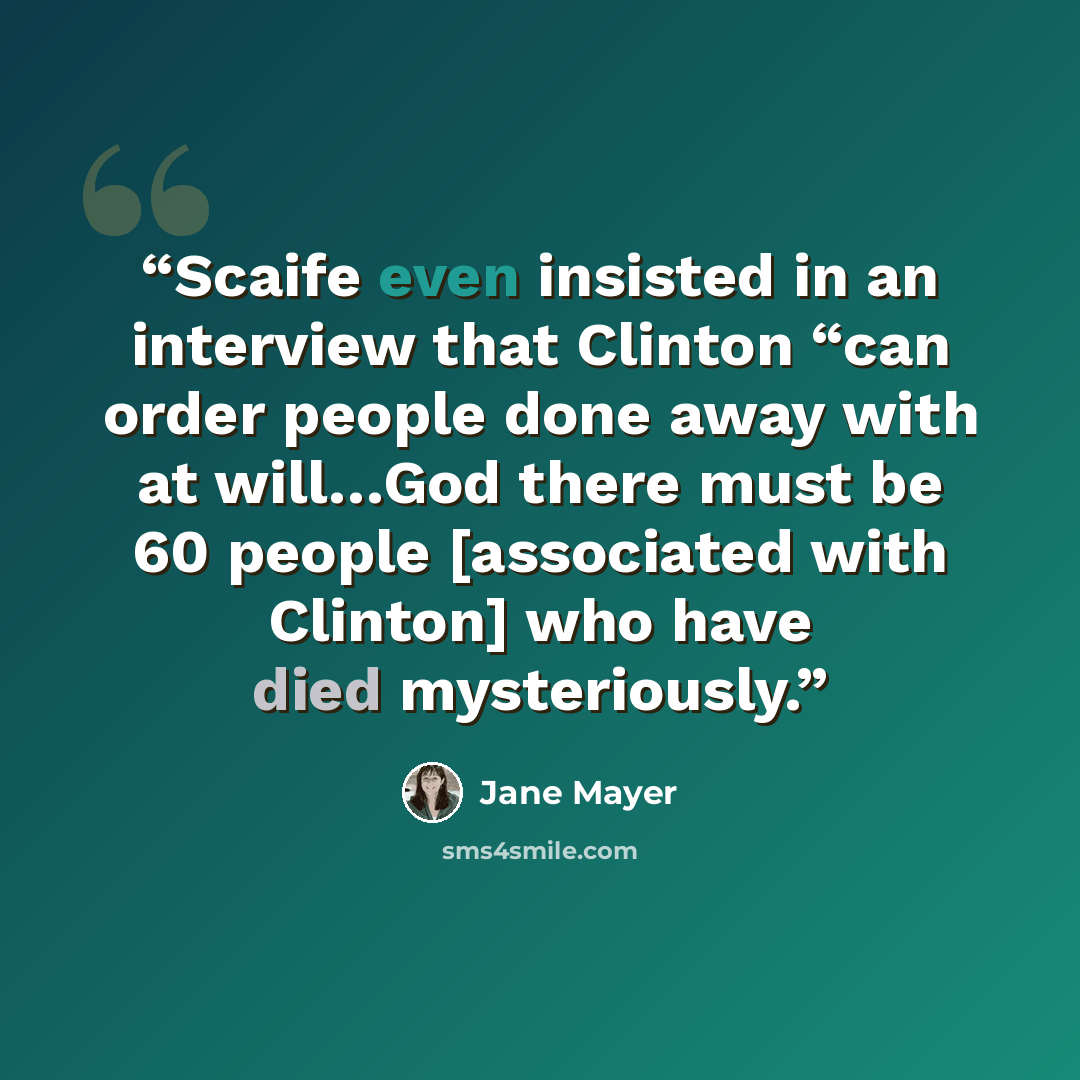 “Scaife even insisted in an interview that Clinton “can order people done away with at will…God there must be 60 people [associated with Clinton] who have died mysteriously.” quote by Jane Mayer