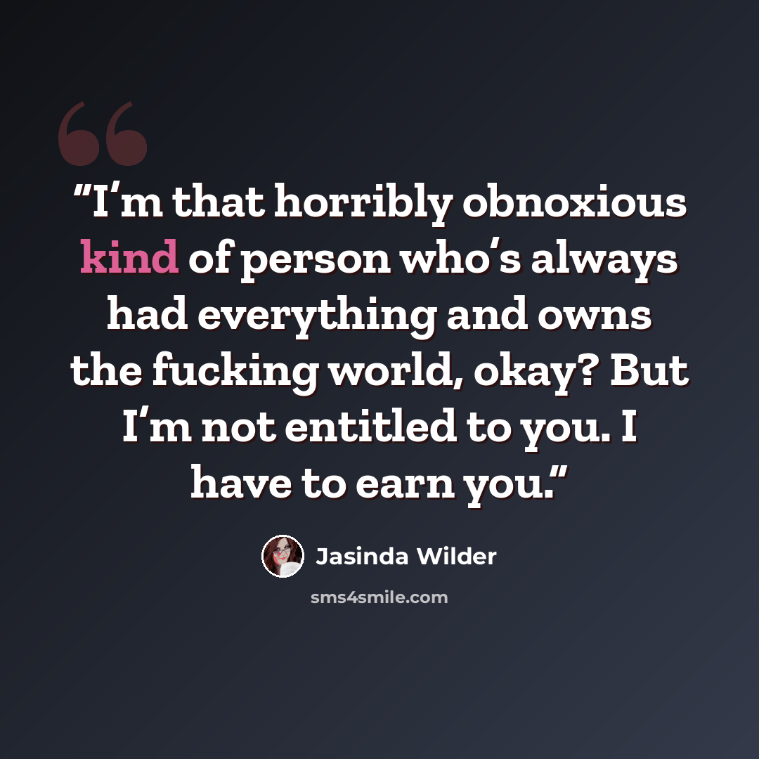 “I’m that horribly obnoxious kind of person who’s always had everything and owns the fucking world, okay? But I’m not entitled to you. I have to earn you.” quote by Jasinda Wilder