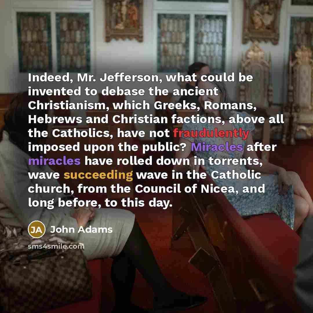 “Indeed, Mr. Jefferson, what could be invented to debase the ancient Christianism, which Greeks, Romans, Hebrews and Christian factions, above all the Catholics, have not fraudulently imposed upon the public? Miracles after miracles have rolled down in torrents, wave succeeding wave in the Catholic…” quote by John Adams
