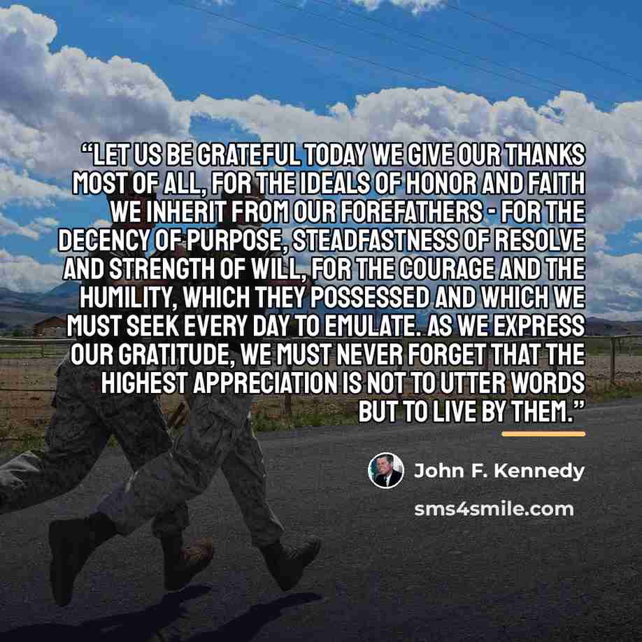 “Let Us Be Grateful Today we give our thanks most of all, for the ideals of honor and faith we inherit from our forefathers - for the decency of purpose, steadfastness of resolve and strength of will, for the courage and the humility, which they possessed and which we must seek every day to…” quote by John F. Kennedy