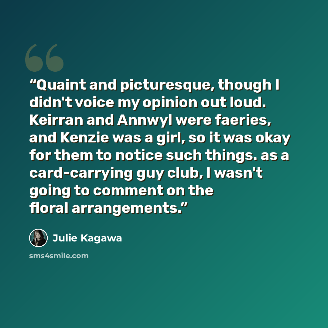 “Quaint and picturesque, though I didn't voice my opinion out loud. Keirran and Annwyl were faeries, and Kenzie was a girl, so it was okay for them to notice such things. as a card-carrying guy club, I wasn't going to comment on the floral arrangements.” quote by Julie Kagawa