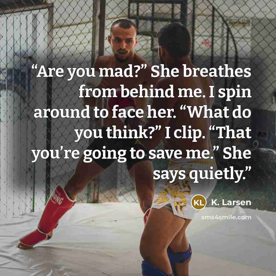 “Are you mad?” She breathes from behind me. I spin around to face her. “What do you think?” I clip. “That you’re going to save me.” She says quietly.” quote by K. Larsen