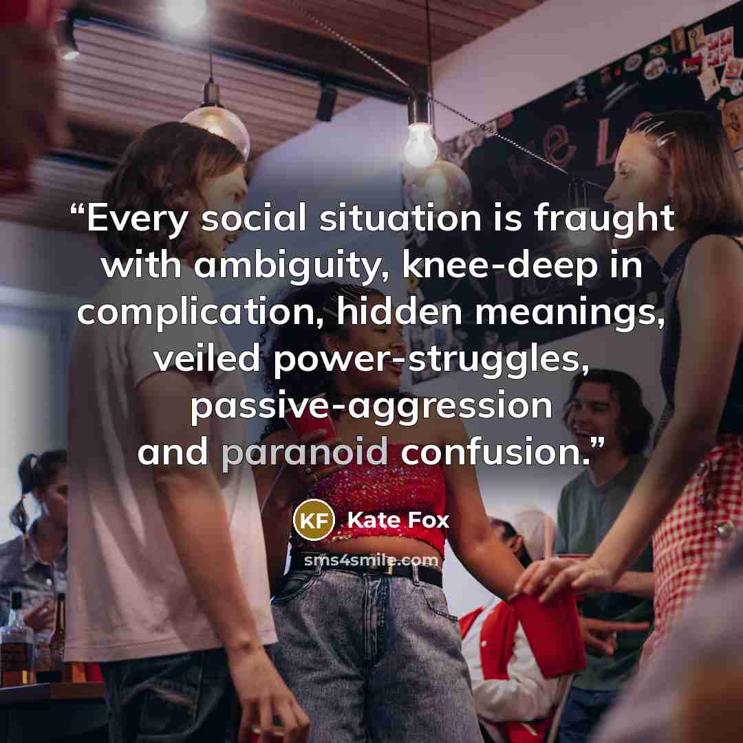 “Every social situation is fraught with ambiguity, knee-deep in complication, hidden meanings, veiled power-struggles, passive-aggression and paranoid confusion.” quote by Kate Fox