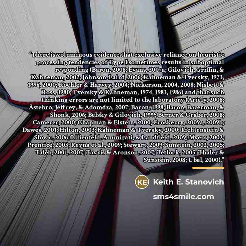 “There is voluminous evidence that exclusive reliance on heuristic processing tendencies of Type I sometimes results in suboptimal responding (Baron, 2008; Evans, 2007a; Gilovich, Griffin, & Kahneman, 2002; Johnson-Laird, 2006; Kahneman & Tversky, 1973, 1996, 2000; Koehler & Harvey, 2004…” quote by Keith E. Stanovich