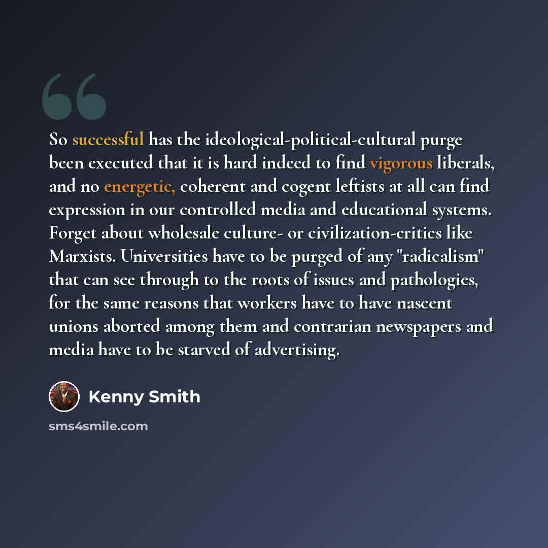 “So successful has the ideological-political-cultural purge been executed that it is hard indeed to find vigorous liberals, and no energetic, coherent and cogent leftists at all can find expression in our controlled media and educational systems. Forget about wholesale culture- or…” quote by Kenny Smith