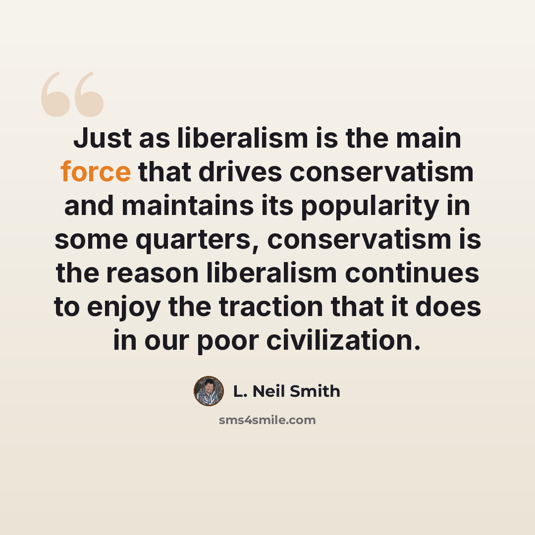 “Just as liberalism is the main force that drives conservatism and maintains its popularity in some quarters, conservatism is the reason liberalism continues to enjoy the traction that it does in our poor civilization.” quote by L. Neil Smith