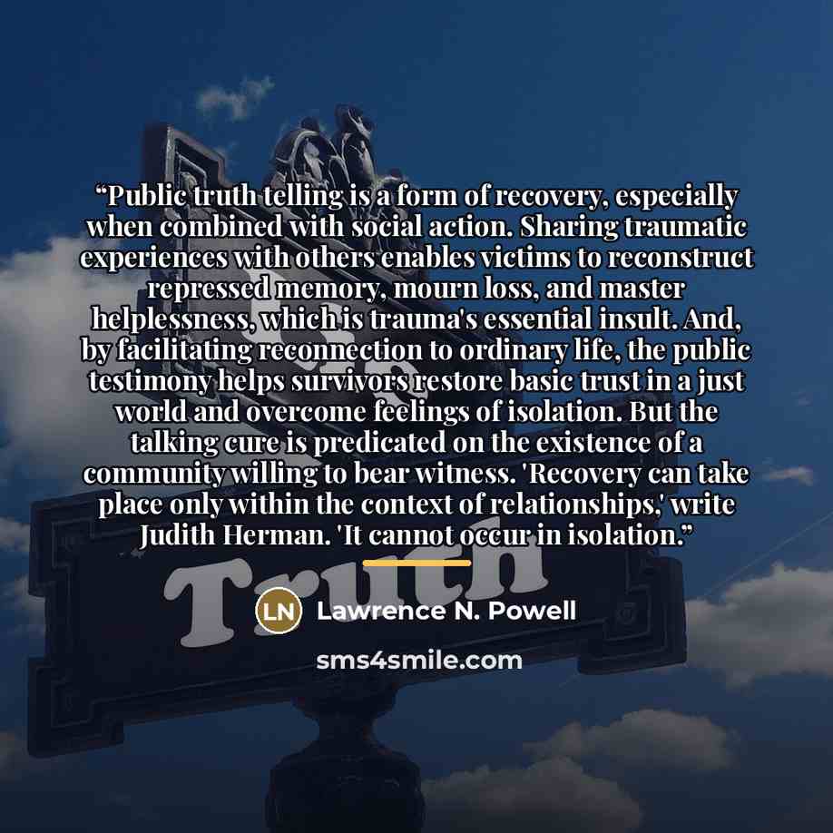 “Public truth telling is a form of recovery, especially when combined with social action. Sharing traumatic experiences with others enables victims to reconstruct repressed memory, mourn loss, and master helplessness, which is trauma's essential insult. And, by facilitating reconnection to ordinary…” quote by Lawrence N. Powell
