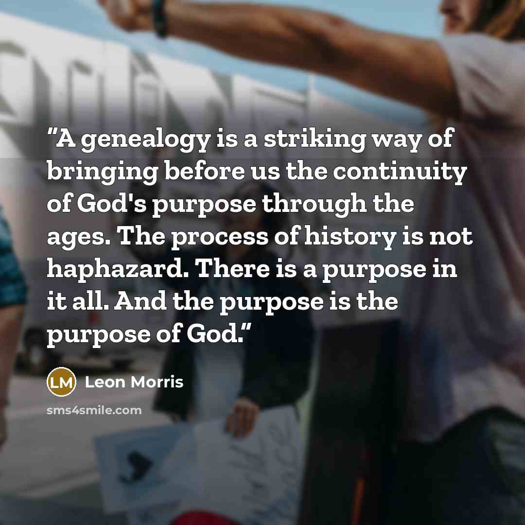 “A genealogy is a striking way of bringing before us the continuity of God's purpose through the ages. The process of history is not haphazard. There is a purpose in it all. And the purpose is the purpose of God.” quote by Leon Morris
