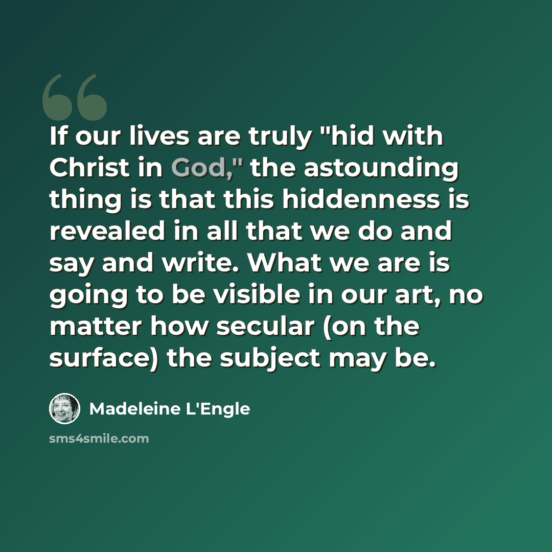 “If our lives are truly "hid with Christ in God," the astounding thing is that this hiddenness is revealed in all that we do and say and write. What we are is going to be visible in our art, no matter how secular (on the surface) the subject may be.” quote by Madeleine L'Engle