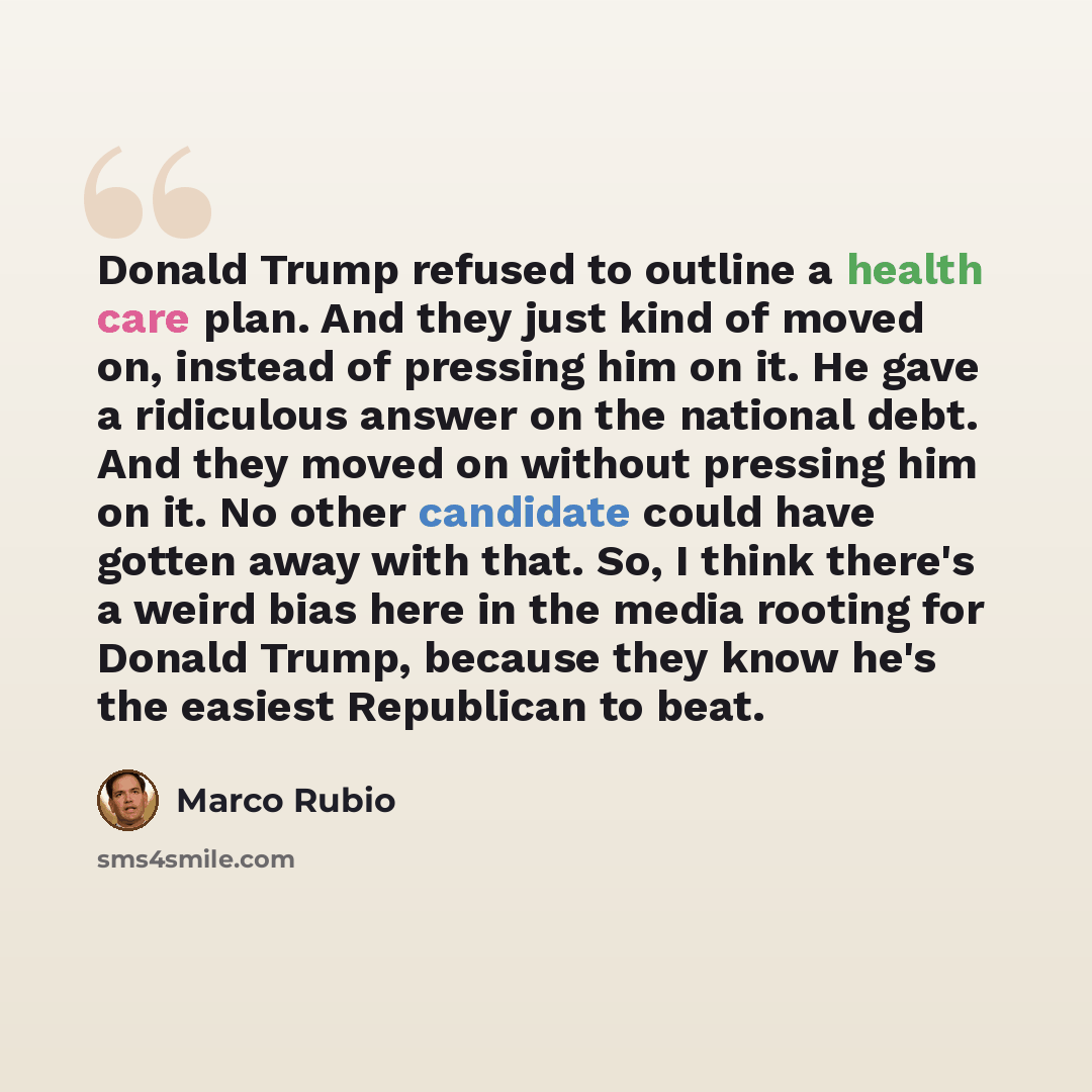 “Donald Trump refused to outline a health care plan. And they just kind of moved on, instead of pressing him on it. He gave a ridiculous answer on the national debt. And they moved on without pressing him on it. No other candidate could have gotten away with that. So, I think there's a weird bias…” quote by Marco Rubio