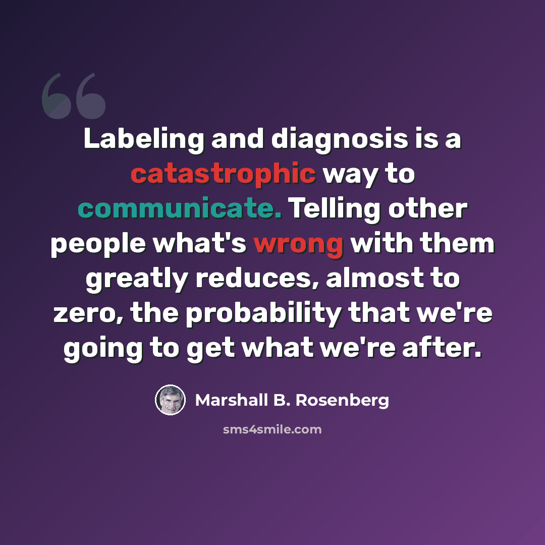 “Labeling and diagnosis is a catastrophic way to communicate. Telling other people what's wrong with them greatly reduces, almost to zero, the probability that we're going to get what we're after.” quote by Marshall B. Rosenberg