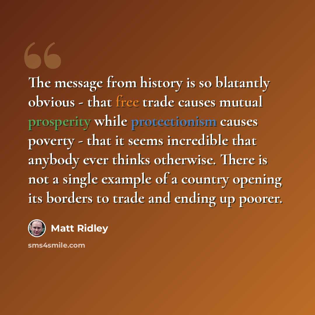 “The message from history is so blatantly obvious - that free trade causes mutual prosperity while protectionism causes poverty - that it seems incredible that anybody ever thinks otherwise. There is not a single example of a country opening its borders to trade and ending up poorer.” quote by Matt Ridley