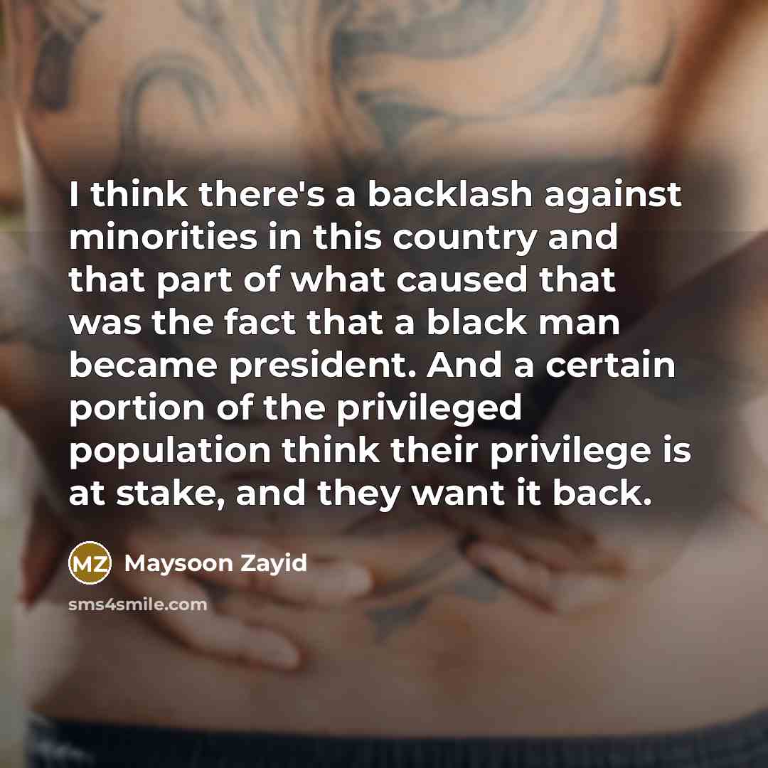 “I think there's a backlash against minorities in this country and that part of what caused that was the fact that a black man became president. And a certain portion of the privileged population think their privilege is at stake, and they want it back.” quote by Maysoon Zayid