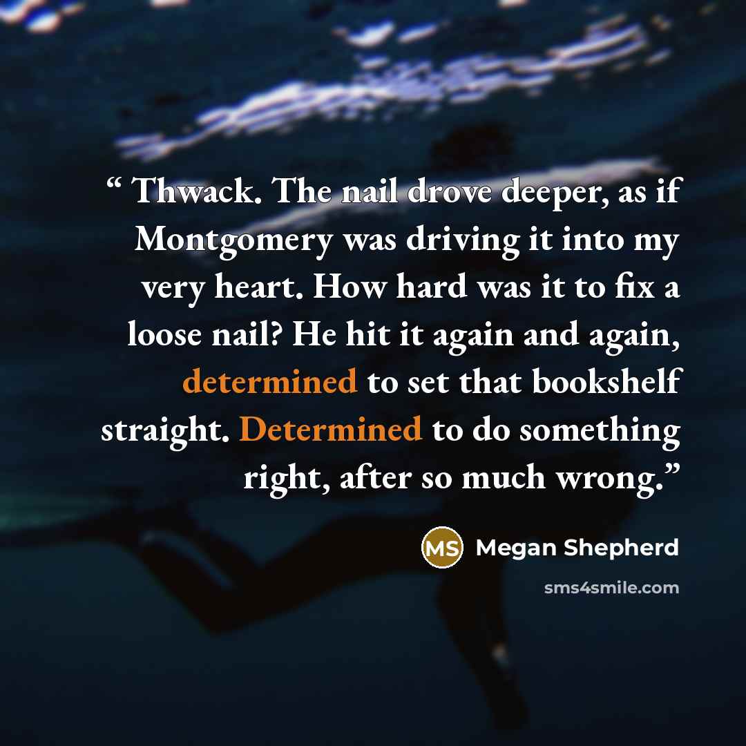 “Thwack. The nail drove deeper, as if Montgomery was driving it into my very heart. How hard was it to fix a loose nail? He hit it again and again, determined to set that bookshelf straight. Determined to do something right, after so much wrong.” quote by Megan Shepherd