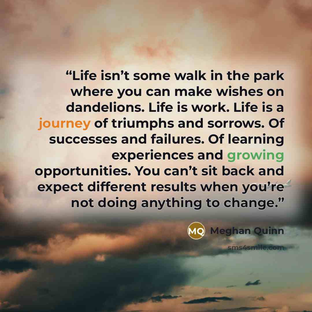 “Life isn’t some walk in the park where you can make wishes on dandelions. Life is work. Life is a journey of triumphs and sorrows. Of successes and failures. Of learning experiences and growing opportunities. You can’t sit back and expect different results when you’re not doing anything to change.” quote by Meghan Quinn