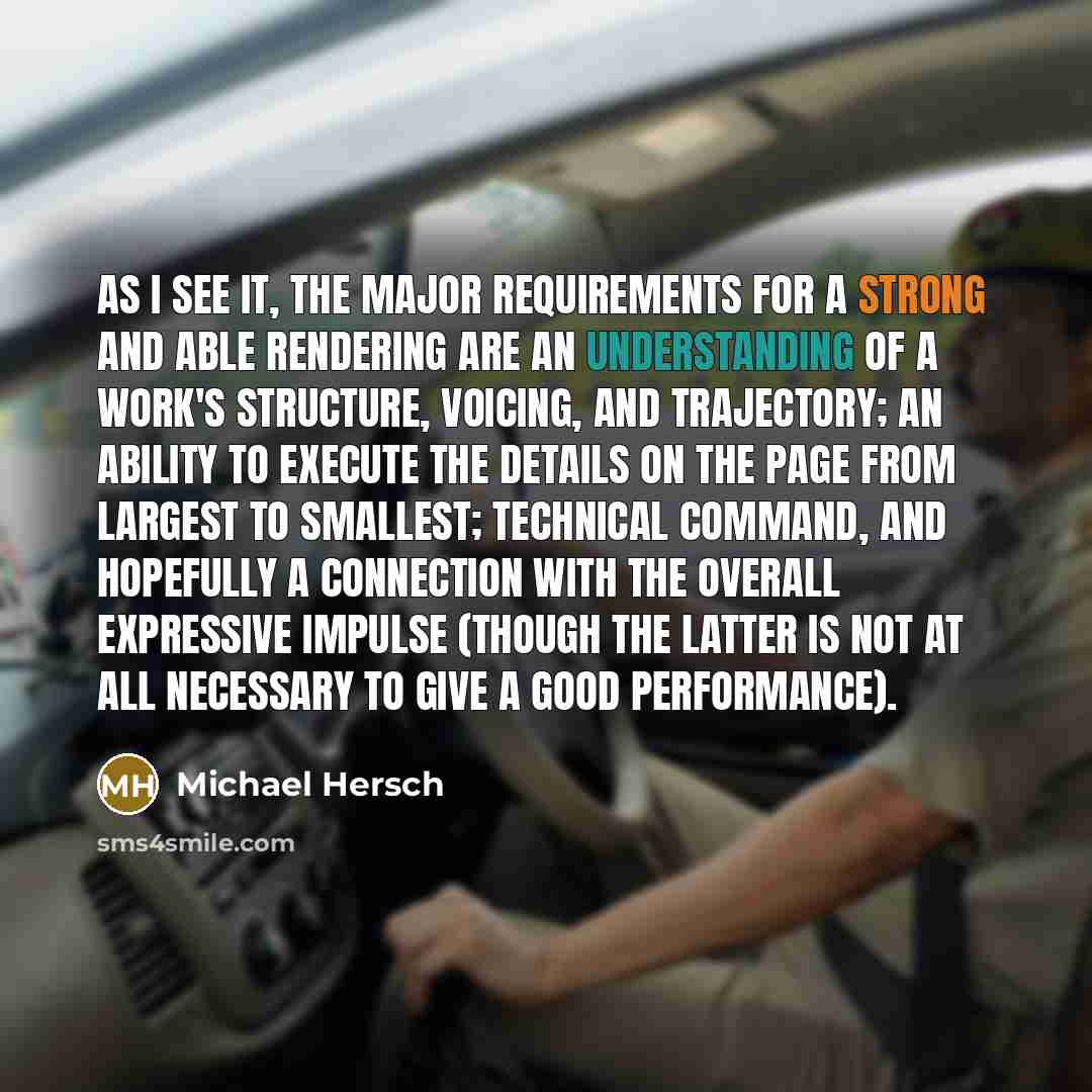 “As I see it, the major requirements for a strong and able rendering are an understanding of a work's structure, voicing, and trajectory; an ability to execute the details on the page from largest to smallest; technical command, and hopefully a connection with the overall expressive impulse (though…” quote by Michael Hersch