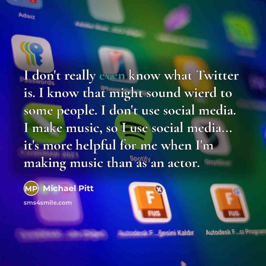 “I don't really even know what Twitter is. I know that might sound wierd to some people. I don't use social media. I make music, so I use social media... it's more helpful for me when I'm making music than as an actor.” quote by Michael Pitt