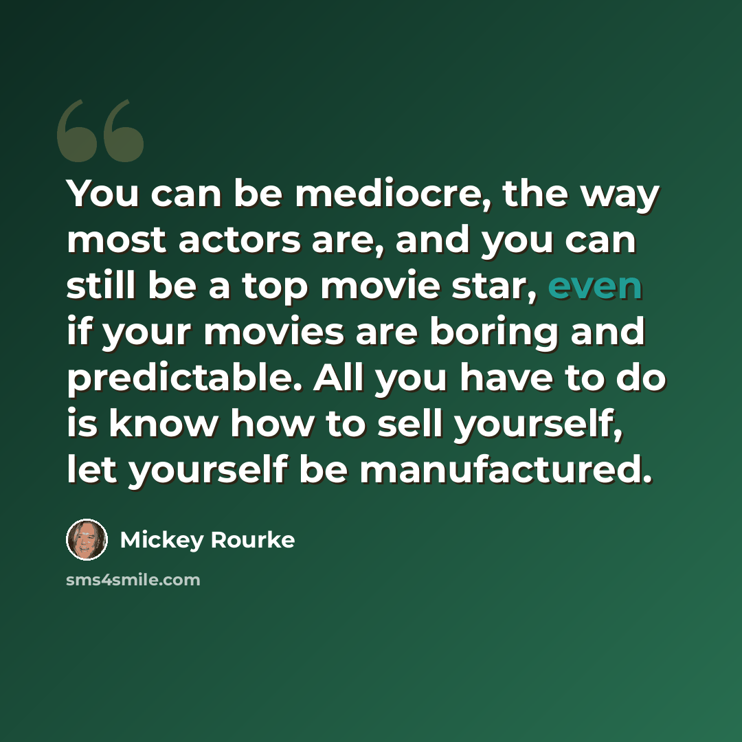 “You can be mediocre, the way most actors are, and you can still be a top movie star, even if your movies are boring and predictable. All you have to do is know how to sell yourself, let yourself be manufactured.” quote by Mickey Rourke
