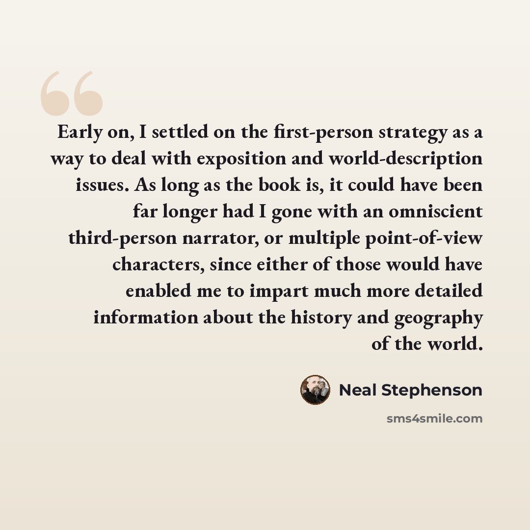 “Early on, I settled on the first-person strategy as a way to deal with exposition and world-description issues. As long as the book is, it could have been far longer had I gone with an omniscient third-person narrator, or multiple point-of-view characters, since either of those would have enabled…” quote by Neal Stephenson