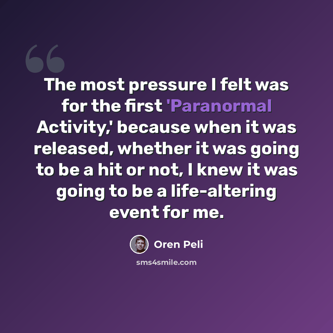 “The most pressure I felt was for the first 'Paranormal Activity,' because when it was released, whether it was going to be a hit or not, I knew it was going to be a life-altering event for me.” quote by Oren Peli
