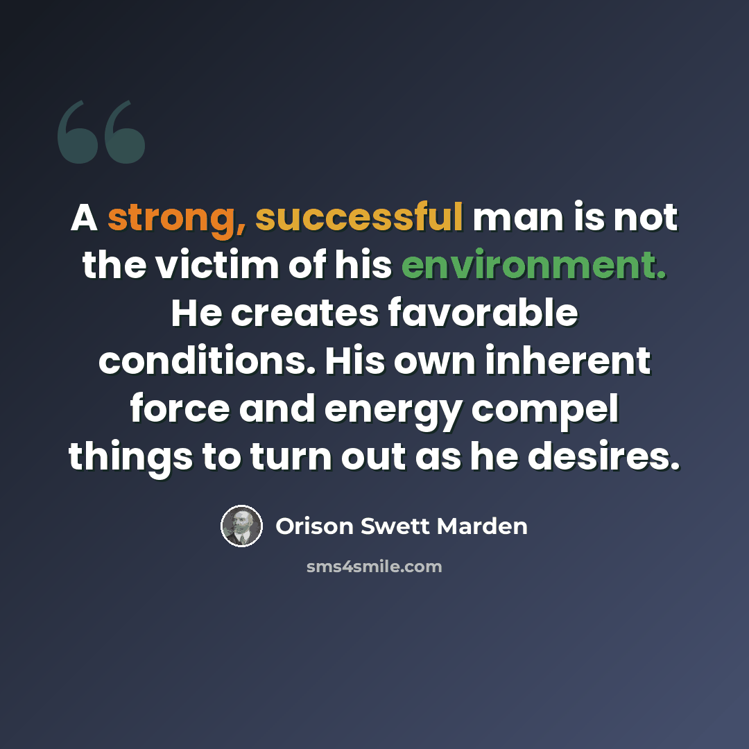 “A strong, successful man is not the victim of his environment. He creates favorable conditions. His own inherent force and energy compel things to turn out as he desires.” quote by Orison Swett Marden