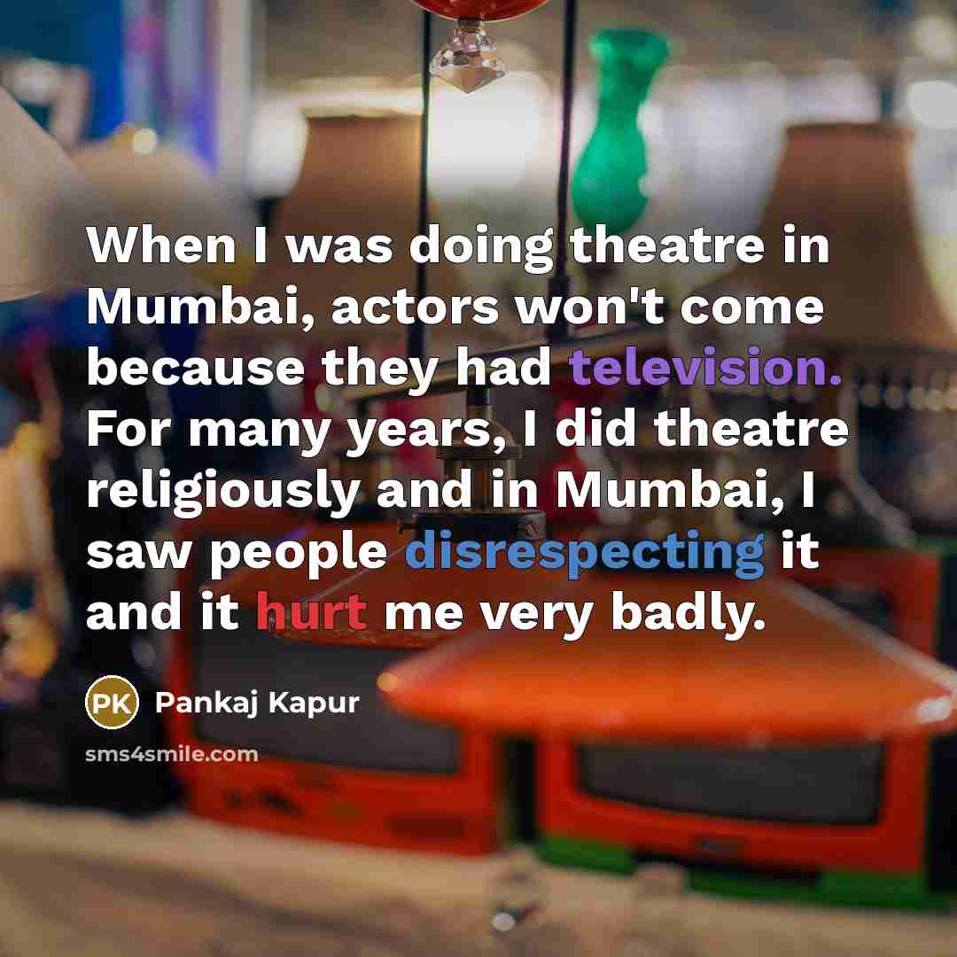 “When I was doing theatre in Mumbai, actors won't come because they had television. For many years, I did theatre religiously and in Mumbai, I saw people disrespecting it and it hurt me very badly.” quote by Pankaj Kapur