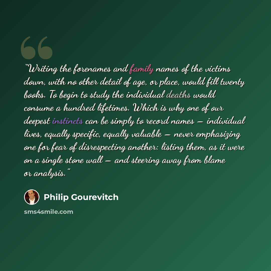 “Writing the forenames and family names of the victims down, with no other detail of age, or place, would fill twenty books. To begin to study the individual deaths would consume a hundred lifetimes. Which is why one of our deepest instincts can be simply to record names – individual lives, equally…” quote by Philip Gourevitch
