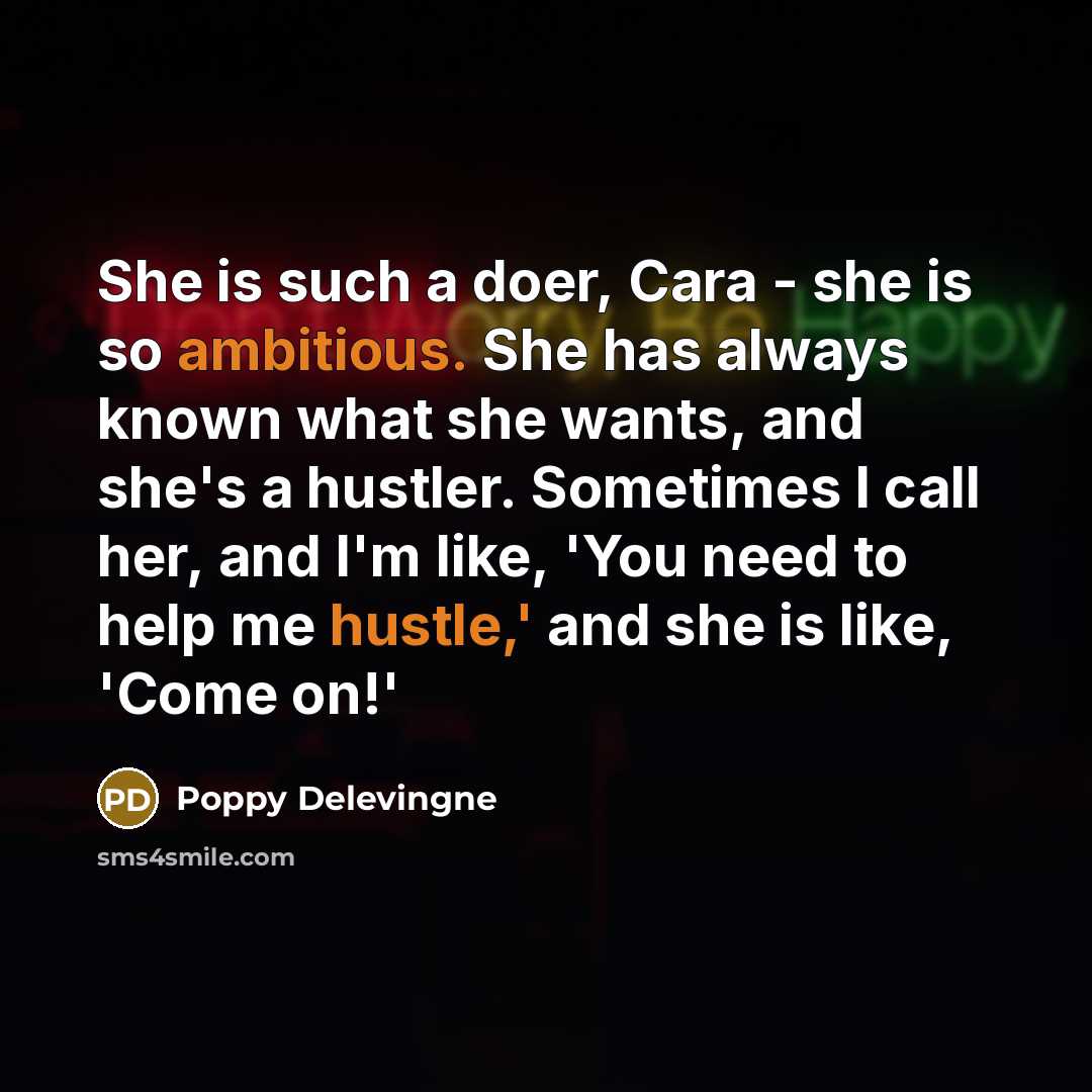 “She is such a doer, Cara - she is so ambitious. She has always known what she wants, and she's a hustler. Sometimes I call her, and I'm like, 'You need to help me hustle,' and she is like, 'Come on!'” quote by Poppy Delevingne