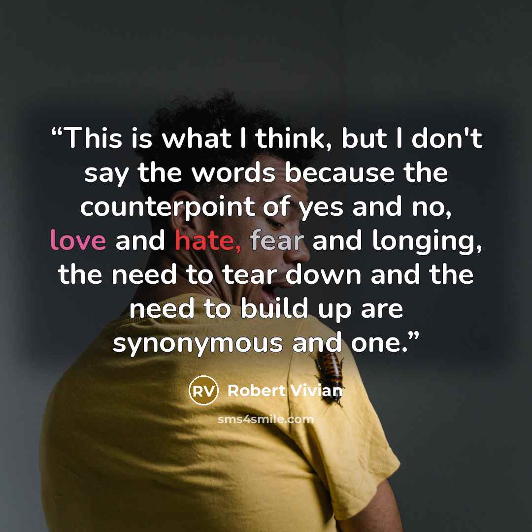 “This is what I think, but I don't say the words because the counterpoint of yes and no, love and hate, fear and longing, the need to tear down and the need to build up are synonymous and one.” quote by Robert Vivian