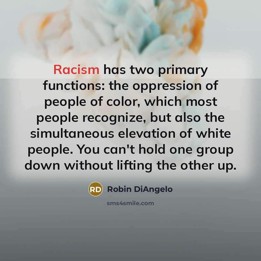 “Racism has two primary functions: the oppression of people of color, which most people recognize, but also the simultaneous elevation of white people. You can't hold one group down without lifting the other up.” quote by Robin DiAngelo