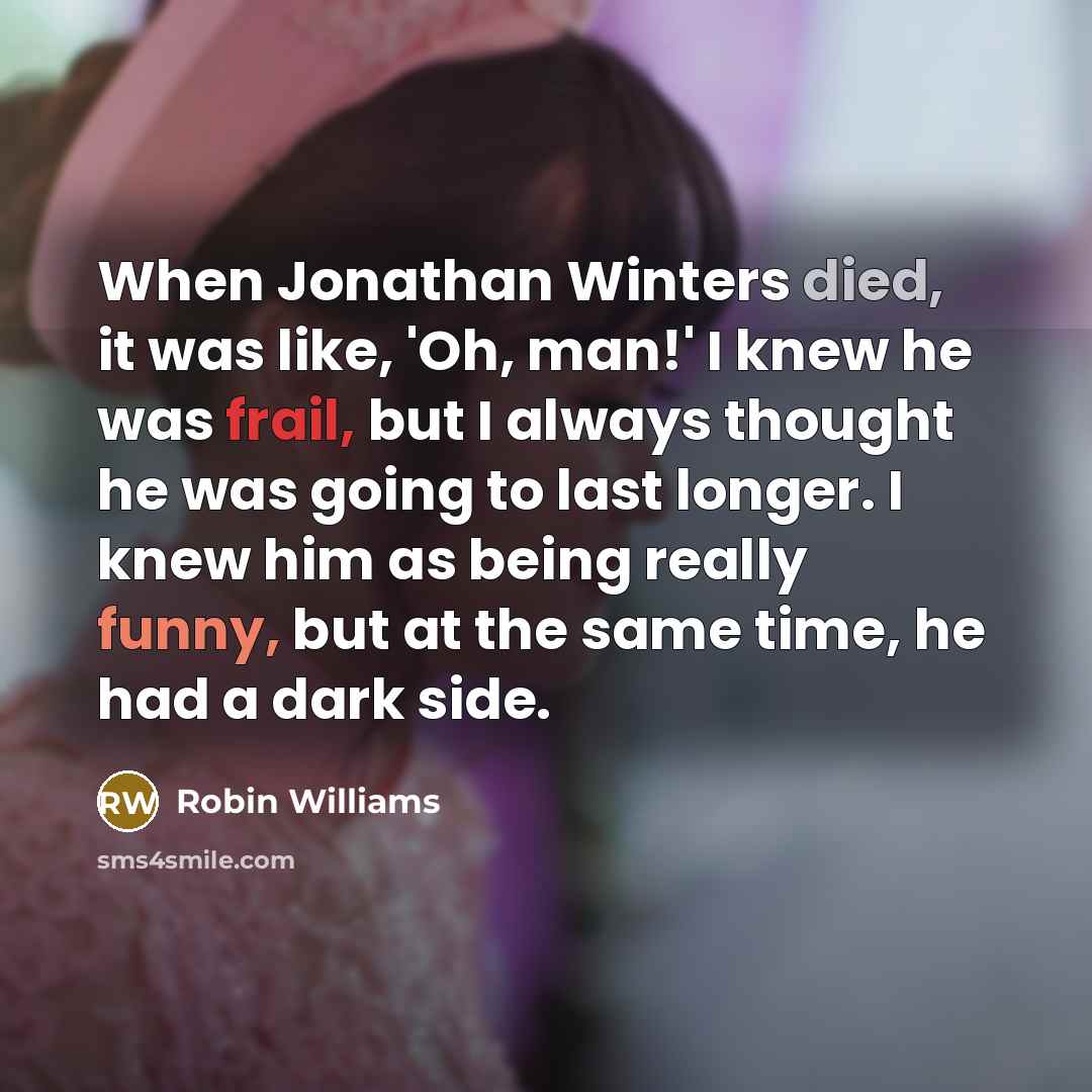 “When Jonathan Winters died, it was like, 'Oh, man!' I knew he was frail, but I always thought he was going to last longer. I knew him as being really funny, but at the same time, he had a dark side.” quote by Robin Williams