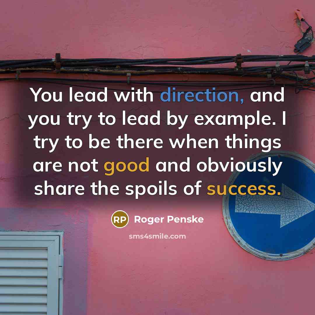 “You lead with direction, and you try to lead by example. I try to be there when things are not good and obviously share the spoils of success.” quote by Roger Penske