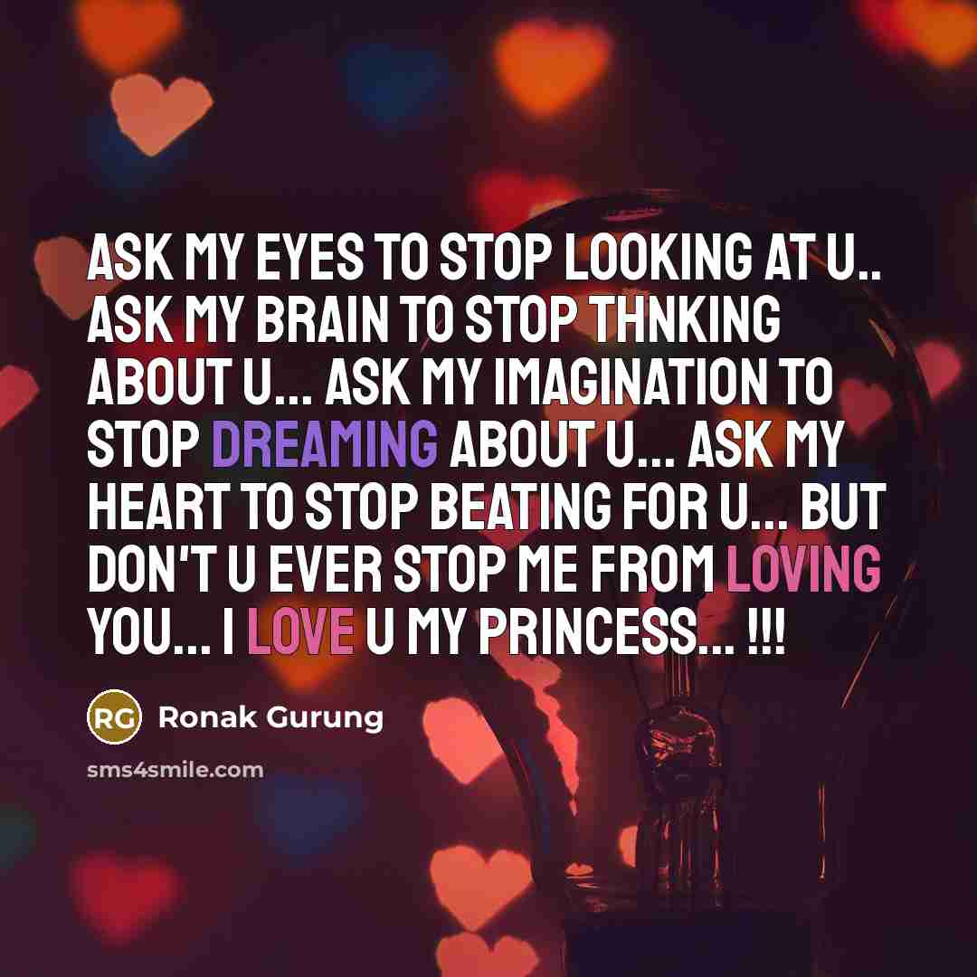 “Ask my eyes to stop looking at u.. Ask my brain to stop thnking about u... Ask my imagination to stop dreaming about u... Ask my heart to stop beating for u... but don't u ever stop me from loving you... I love u my princess... !!!” quote by Ronak Gurung