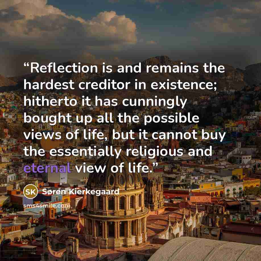 “Reflection is and remains the hardest creditor in existence; hitherto it has cunningly bought up all the possible views of life, but it cannot buy the essentially religious and eternal view of life.” quote by Søren Kierkegaard