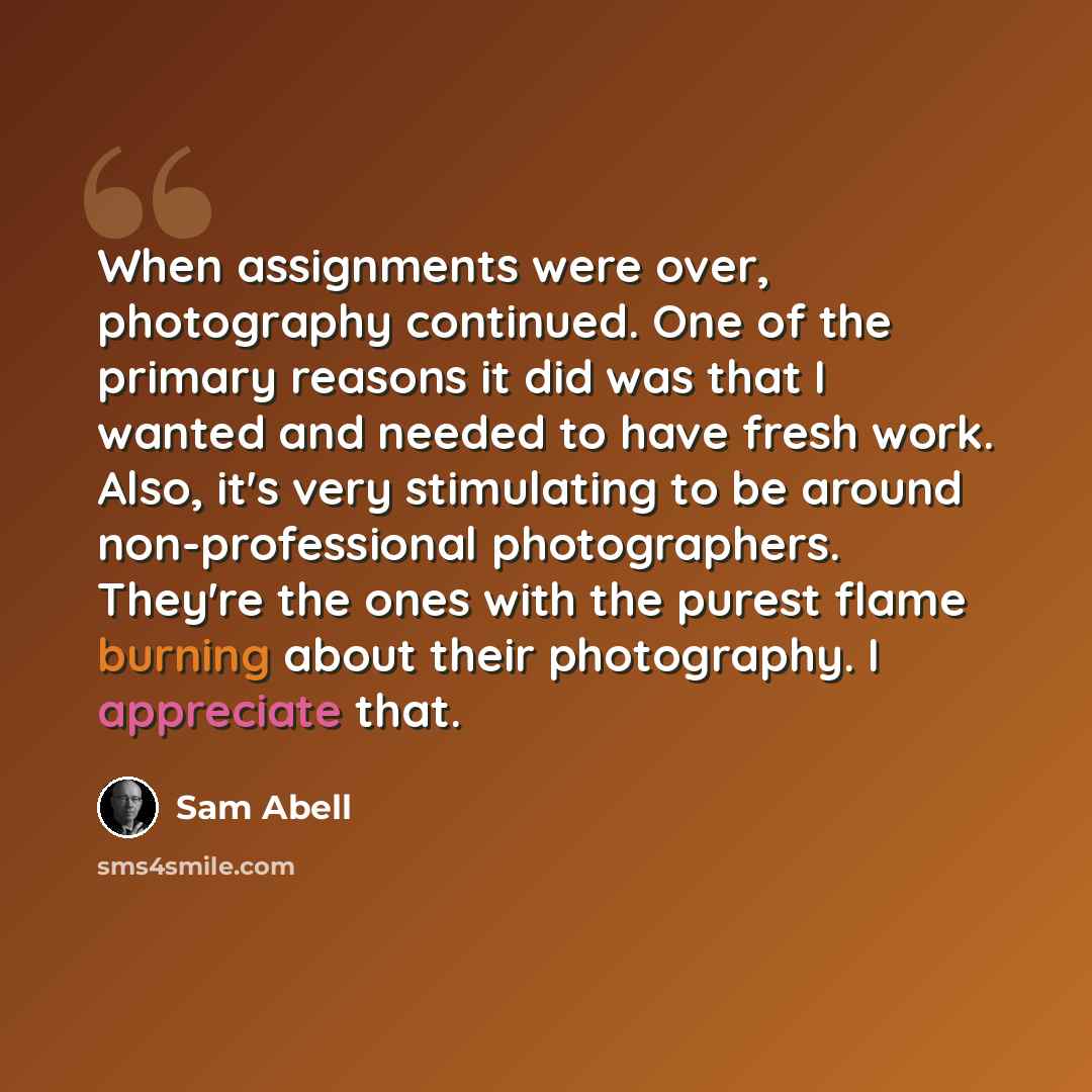 “When assignments were over, photography continued. One of the primary reasons it did was that I wanted and needed to have fresh work. Also, it's very stimulating to be around non-professional photographers. They're the ones with the purest flame burning about their photography. I appreciate that.” quote by Sam Abell
