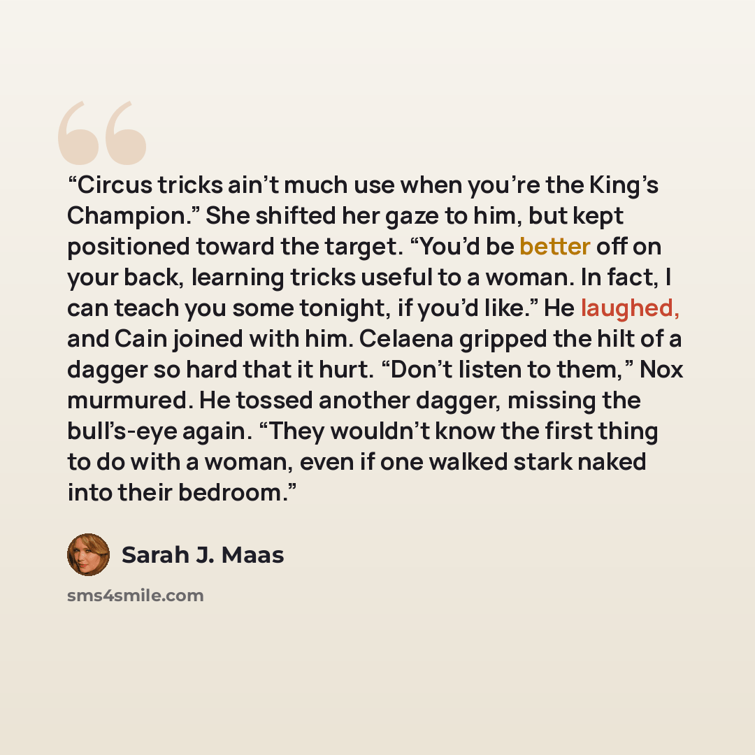 “Circus tricks ain’t much use when you’re the King’s Champion.” She shifted her gaze to him, but kept positioned toward the target. “You’d be better off on your back, learning tricks useful to a woman. In fact, I can teach you some tonight, if you’d like.” He laughed, and Cain joined with him…” quote by Sarah J. Maas