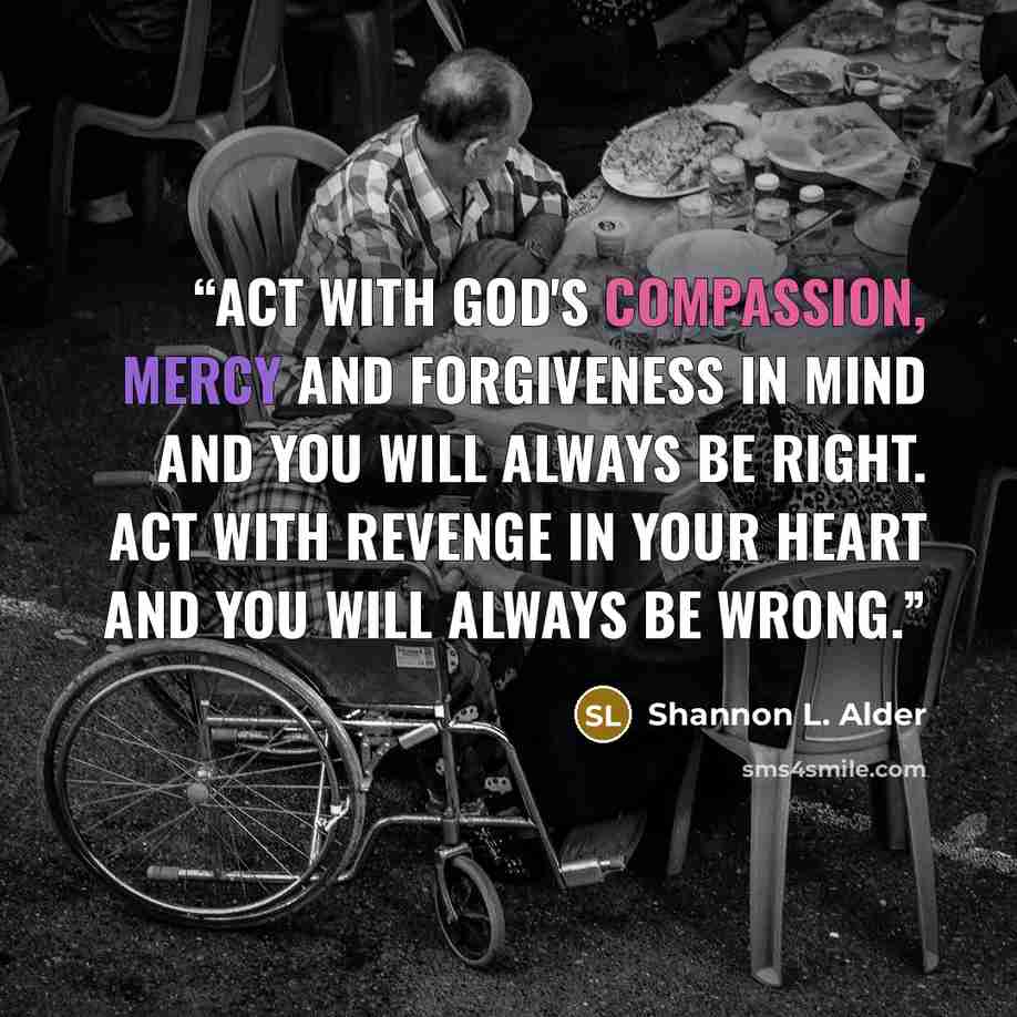 “Act with God's compassion, mercy and forgiveness in mind and you will always be right. Act with revenge in your heart and you will always be wrong.” quote by Shannon L. Alder